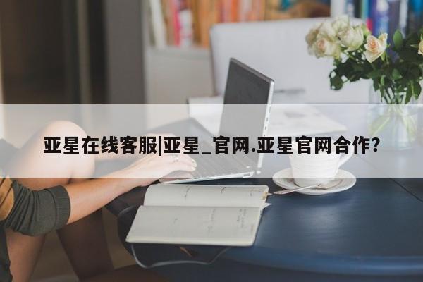 亚星app下载 亚星网址亚星在线客服|亚星_官网.亚星官网合作？