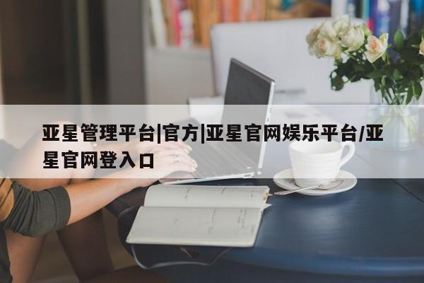 亚星app下载 亚星网址亚星管理平台|官方|亚星官网娱乐平台/亚星官网登入口