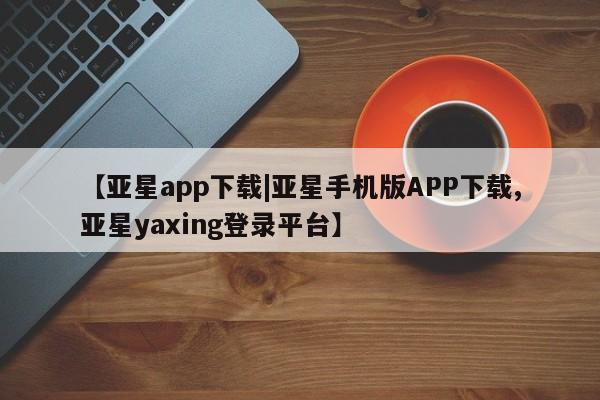 亚星app下载 亚星网址【亚星app下载|亚星手机版APP下载,亚星yaxing登录平台】