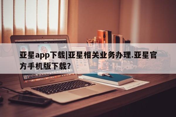 亚星app下载 亚星网址亚星app下载|亚星相关业务办理.亚星官方手机版下载？