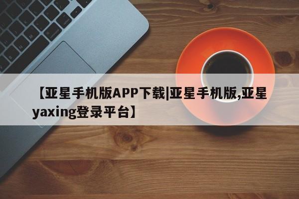 亚星app下载 亚星网址【亚星手机版APP下载|亚星手机版,亚星yaxing登录平台】
