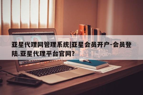 亚星app下载 亚星网址亚星代理网管理系统|亚星会员开户-会员登陆.亚星代理平台官网？