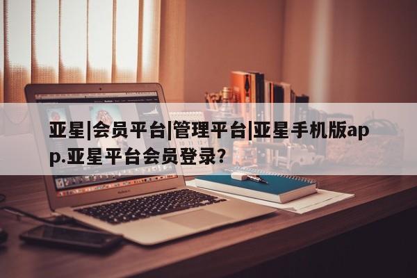亚星app下载 亚星网址亚星|会员平台|管理平台|亚星手机版app.亚星平台会员登录？