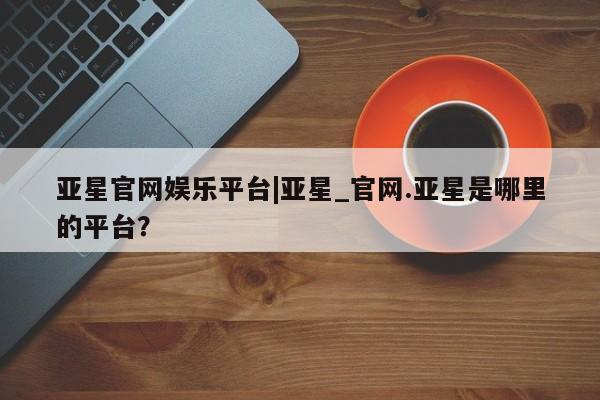 亚星app下载 亚星网址亚星官网娱乐平台|亚星_官网.亚星是哪里的平台？