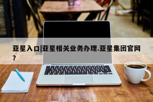 亚星app下载 亚星网址亚星入口|亚星相关业务办理.亚星集团官网？