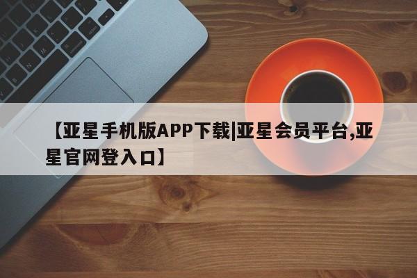 亚星app下载 亚星网址【亚星手机版APP下载|亚星会员平台,亚星官网登入口】