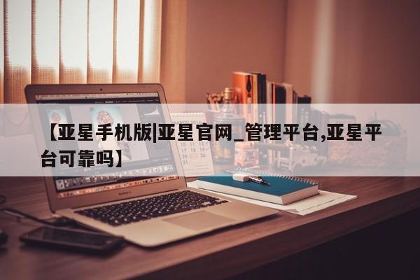 亚星app下载 亚星网址【亚星手机版|亚星官网_管理平台,亚星平台可靠吗】