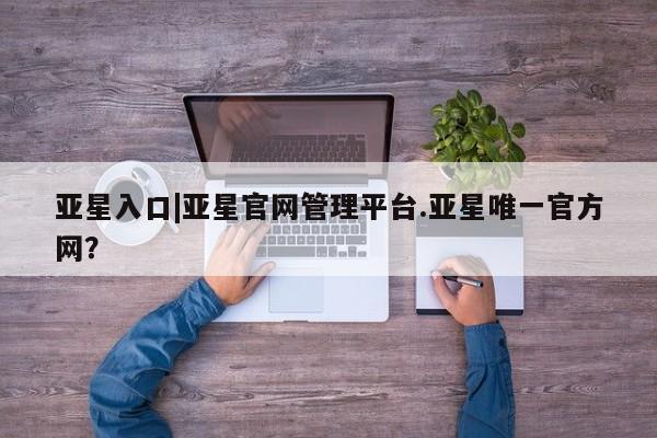 亚星app下载 亚星网址亚星入口|亚星官网管理平台.亚星唯一官方网？