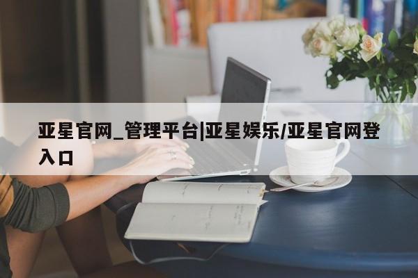 亚星app下载 亚星网址亚星官网_管理平台|亚星娱乐/亚星官网登入口