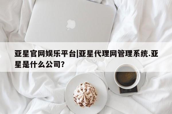 亚星app下载 亚星网址亚星官网娱乐平台|亚星代理网管理系统.亚星是什么公司？