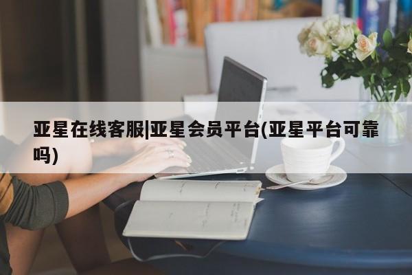 亚星app下载 亚星网址亚星在线客服|亚星会员平台(亚星平台可靠吗)