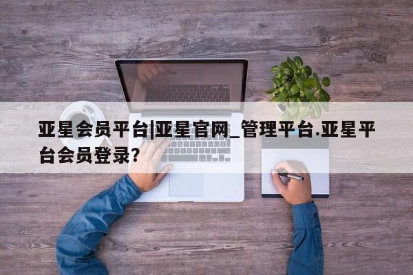 亚星app下载 亚星网址亚星会员平台|亚星官网_管理平台.亚星平台会员登录？