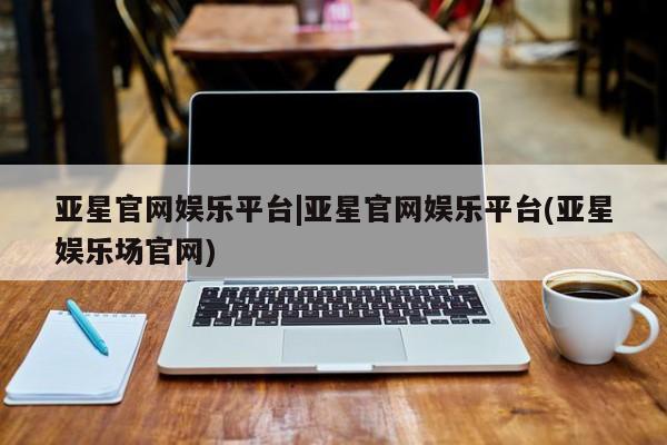 亚星app下载 亚星网址亚星官网娱乐平台|亚星官网娱乐平台(亚星娱乐场官网)