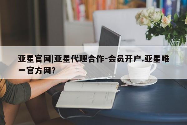 亚星app下载 亚星网址亚星官网|亚星代理合作-会员开户.亚星唯一官方网？