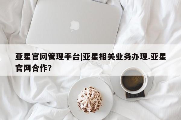 亚星app下载 亚星网址亚星官网管理平台|亚星相关业务办理.亚星官网合作？