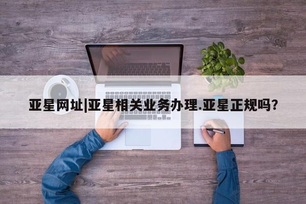 亚星app下载 亚星网址亚星网址|亚星相关业务办理.亚星正规吗？