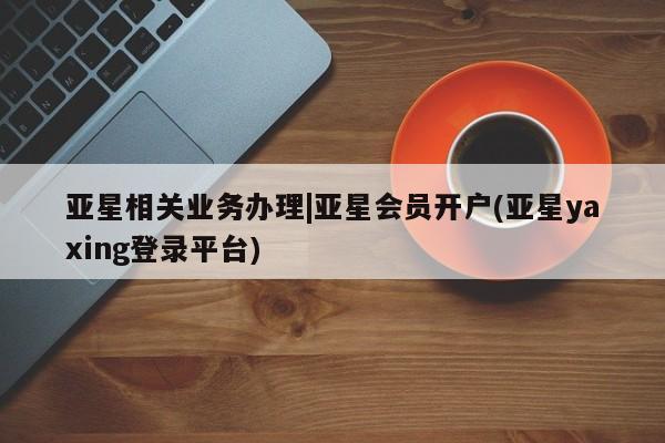 亚星app下载 亚星网址亚星相关业务办理|亚星会员开户(亚星yaxing登录平台)