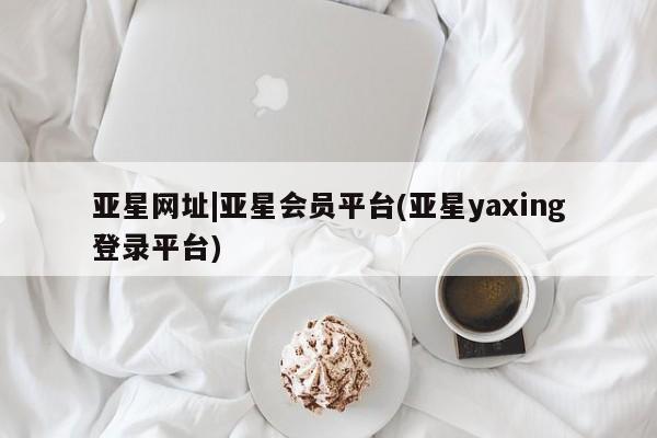 亚星app下载 亚星网址亚星网址|亚星会员平台(亚星yaxing登录平台)