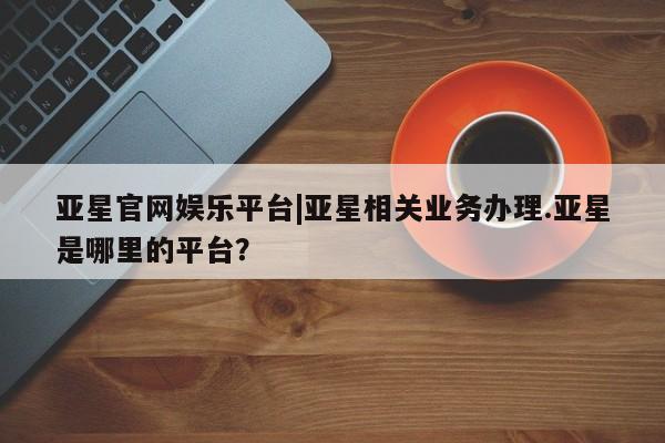 亚星app下载 亚星网址亚星官网娱乐平台|亚星相关业务办理.亚星是哪里的平台？