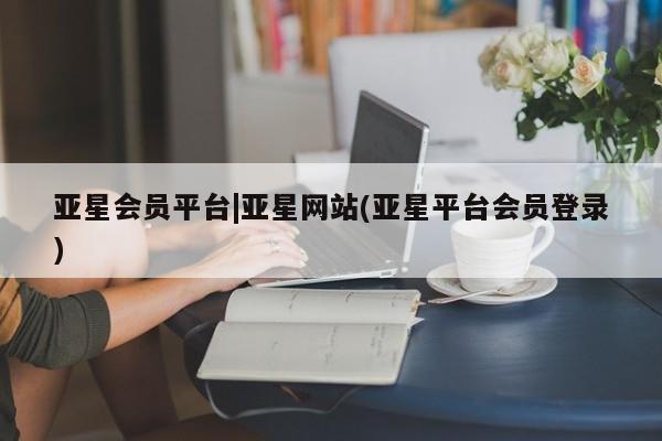 亚星app下载 亚星网址亚星会员平台|亚星网站(亚星平台会员登录)