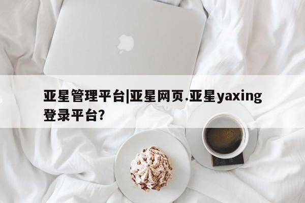 亚星app下载 亚星网址亚星管理平台|亚星网页.亚星yaxing登录平台？