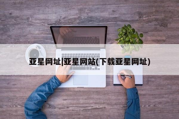 亚星app下载 亚星网址亚星网址|亚星网站(下载亚星网址)
