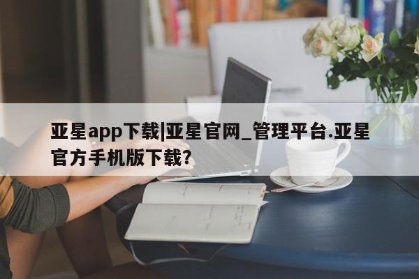 亚星app下载 亚星网址亚星app下载|亚星官网_管理平台.亚星官方手机版下载？
