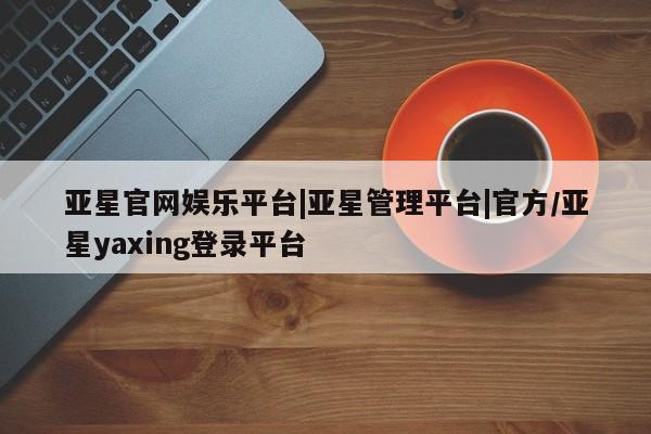 亚星app下载 亚星网址亚星官网娱乐平台|亚星管理平台|官方/亚星yaxing登录平台