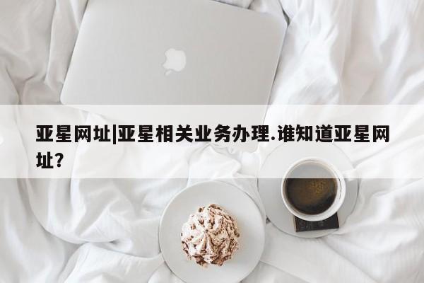 亚星app下载 亚星网址亚星网址|亚星相关业务办理.谁知道亚星网址？